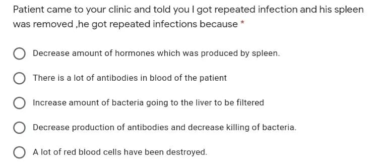 Patient came to your clinic and told you I got repeated infection and his spleen
was removed ,he got repeated infections because *
Decrease amount of hormones which was produced by spleen.
There is a lot of antibodies in blood of the patient
Increase amount of bacteria going to the liver to be filtered
Decrease production of antibodies and decrease killing of bacteria.
A lot of red blood cells have been destroyed.
