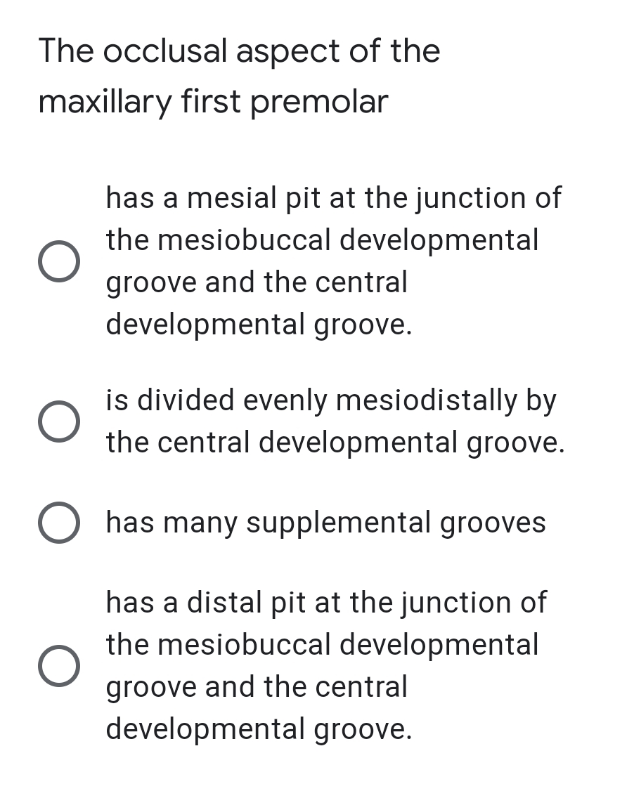 The occlusal aspect of the
maxillary first premolar
has a mesial pit at the junction of
the mesiobuccal developmental
groove and the central
developmental groove.
is divided evenly mesiodistally by
the central developmental groove.
O has many supplemental grooves
has a distal pit at the junction of
the mesiobuccal developmental
groove and the central
developmental groove.
