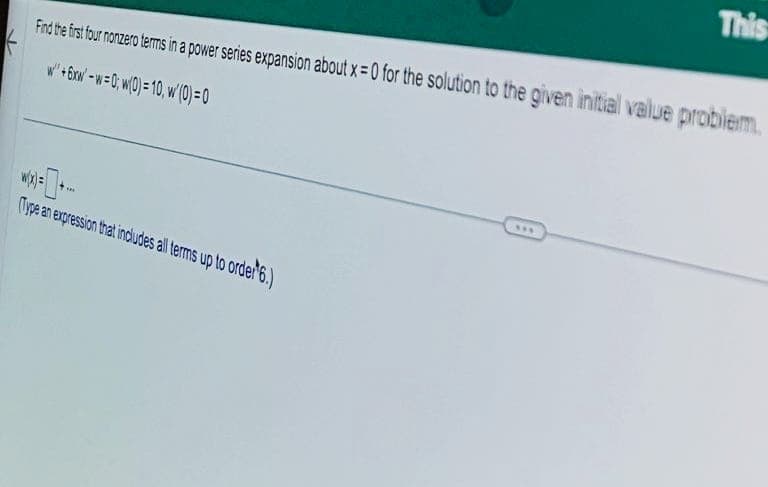 Find the first four nonzero terms in a power series expansion about x=0 for the solution to the given initial value problem.
w+6xw-w=0; w(0) = 10, w/ (0)=0
w(x)=
(Type an expression that includes all terms up to order¹6.)
***
This