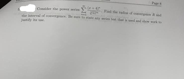 (x+4)"
√n7"
Page 8
Consider the power series
Find the radius of convergence R and
71==1
the interval of convergence. Be sure to state any series test that is used and show work to
justify its use.