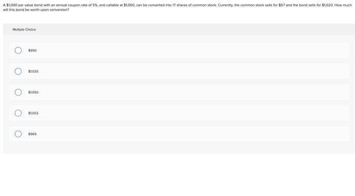 A $1,000 per value bond with an annual coupon rate of 5%, and callable at $1,050, can be converted into 17 shares of common stock Currently, the common stock sells for $57 and the bond sells for $1,020. How much
will this bond be worth upon conversion?
Multiple Choice
O
O
O
O
$950
$1020
$1050
$1002
5000