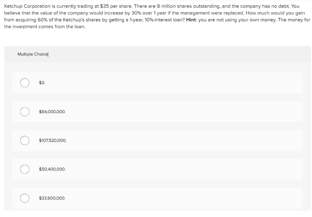 Ketchup Corporation is currently trading at $35 per share. There are 8 million shares outstanding, and the company has no debt. You
believe that the value of the company would increase by 30% over 1 year if the management were replaced. How much would you gain
from acquiring 60% of the Ketchup's shares by getting a 1-year, 10%-interest loan? Hint: you are not using your own money. The money for
the investment comes from the loan.
Multiple Choice
$0.
$84,000,000.
$107,520,000.
$50,400,000.
$33,600,000.
