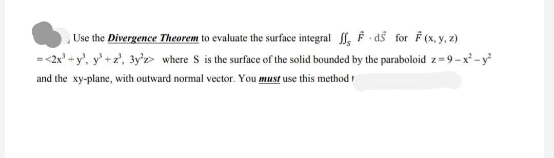 Use the Divergence Theorem to evaluate the surface integral
1
ds for F(x, y, z)
= <2x³ + y³, y³ + z³, 3y²z> where S is the surface of the solid bounded by the paraboloid z=9-x² - y²
and the xy-plane, with outward normal vector. You must use this method t