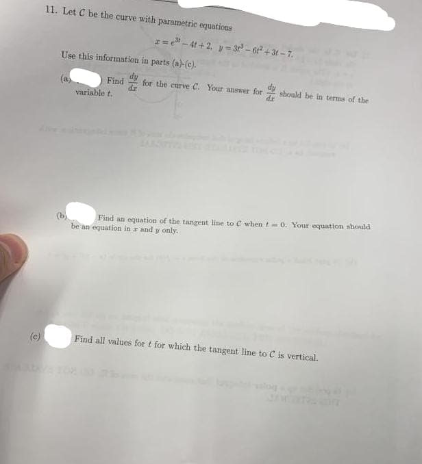 (c)
11. Let C be the curve with parametric equations
x=e³-4t+2₁ y=31³-6t²+3t-7.
Use this information in parts (a)-(c).
(a)
Find dy
dr
variable t.
for the curve C. Your answer for
dz
should be in terms of the
(b)
Find an equation of the tangent line to C when t = 0. Your equation should
be an equation in z and y only.
Find all values for t for which the tangent line to C is vertical.