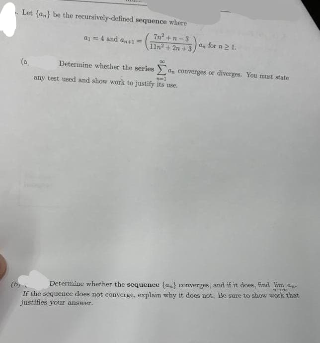 Let {an} be the recursively-defined sequence where
7n²+ n-3
a₁ = 4 and an+1 =
Determine whether the series
n=1
any test used and show work to justify its use.
an for n ≥ 1.
80
a converges or diverges. You must state
Determine whether the sequence (an) converges, and if it does, find lim an-
12-400
If the sequence does not converge, explain why it does not. Be sure to show work that
justifies your answer.