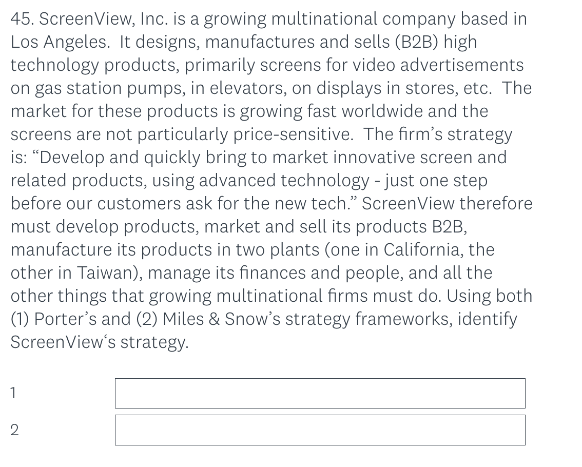 45. ScreenView, Inc. is a growing multinational company based in
Los Angeles. It designs, manufactures and sells (B2B) high
technology products, primarily screens for video advertisements
on gas station pumps, in elevators, on displays in stores, etc. The
market for these products is growing fast worldwide and the
screens are not particularly price-sensitive. The firm's strategy
is: "Develop and quickly bring to market innovative screen and
related products, using advanced technology - just one step
before our customers ask for the new tech." ScreenView therefore
must develop products, market and sell its products B2B,
manufacture its products in two plants (one in California, the
other in Taiwan), manage its finances and people, and all the
other things that growing multinational firms must do. Using both
(1) Porter's and (2) Miles & Snow's strategy frameworks, identify
ScreenView's strategy.
1
2