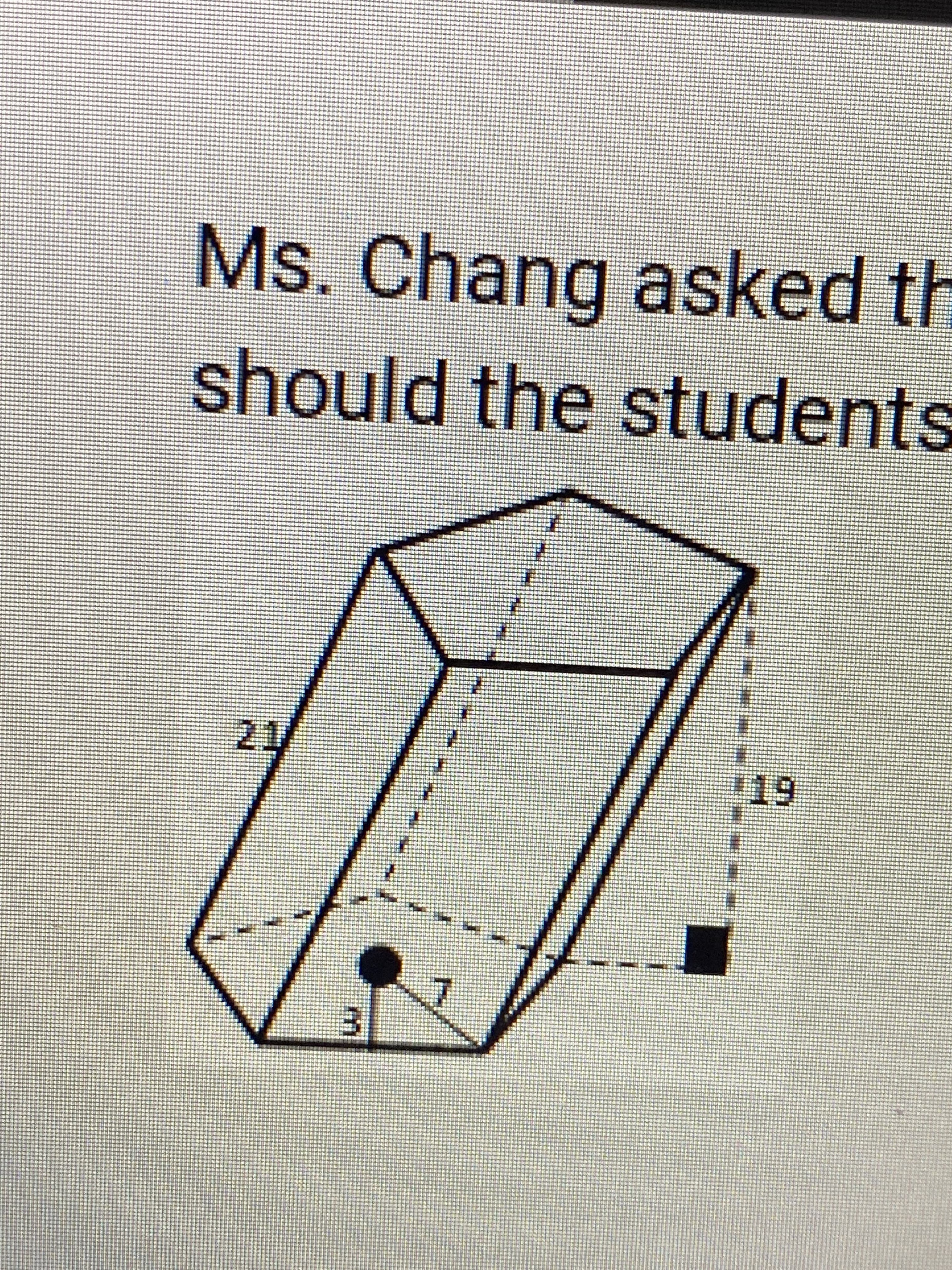 ### Understanding Prism Dimensions

Ms. Chang asked the students to study the dimensions of the given 3D shape. How should the students proceed to understand the properties of this prism?

In the image above, we see a three-dimensional drawing of a prism with the following dimensions marked:

- **Height of the prism**: 21 units
- **Depth of the prism**: 19 units
- **Length of the base side**: 7 units
- **Height of the triangular base**: 3 units

The prism is oriented such that the triangular base is prominently visible at the bottom-left corner of the diagram. Additional visual features include bold lines representing the edges of the prism and dotted lines indicating hidden edges and the measurements of the depth.

### Analysis of the Diagram

To comprehend the volume of the prism, the students should consider the following steps:
1. **Calculate the Area of the Triangular Base**:
   \[
   \text{Area} = \frac{1}{2} \times \text{base} \times \text{height} = \frac{1}{2} \times 7 \times 3 = 10.5 \text{ square units}
   \]
   
2. **Calculate the Volume of the Prism**:
   \[
   \text{Volume} = \text{Base Area} \times \text{Height of the Prism} = 10.5 \times 21 = 220.5 \text{ cubic units}
   \]

Understanding such diagrams is crucial for visualizing geometric properties and efficiently solving related mathematical problems.