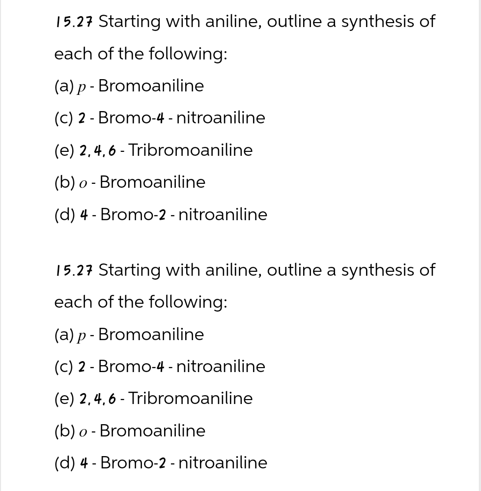 15.27 Starting with aniline, outline a synthesis of
each of the following:
(a) p- Bromoaniline
(c) 2-Bromo-4-nitroaniline
(e) 2,4,6-Tribromoaniline
(b) o Bromoaniline
-
(d) 4 Bromo-2 - nitroaniline
-
15.27 Starting with aniline, outline a synthesis of
each of the following:
(a) p- Bromoaniline
(c) 2 Bromo-4-nitroaniline
-
(e) 2,4,6-Tribromoaniline
(b) o Bromoaniline
-
(d) 4 Bromo-2-nitroaniline