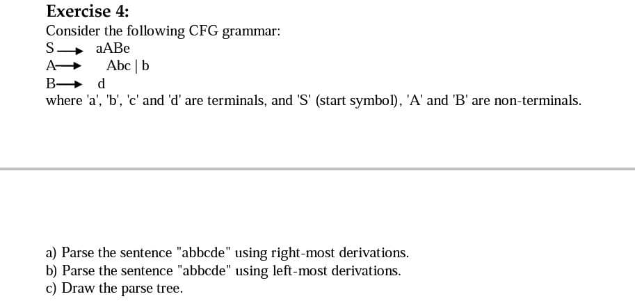 Exercise 4:
Consider the following CFG grammar:
aABe
S
A-
B
Abc | b
d
where 'a', 'b', 'c' and 'd' are terminals, and 'S' (start symbol), 'A' and 'B' are non-terminals.
a) Parse the sentence "abbcde" using right-most derivations.
b) Parse the sentence "abbcde" using left-most derivations.
c) Draw the parse tree.