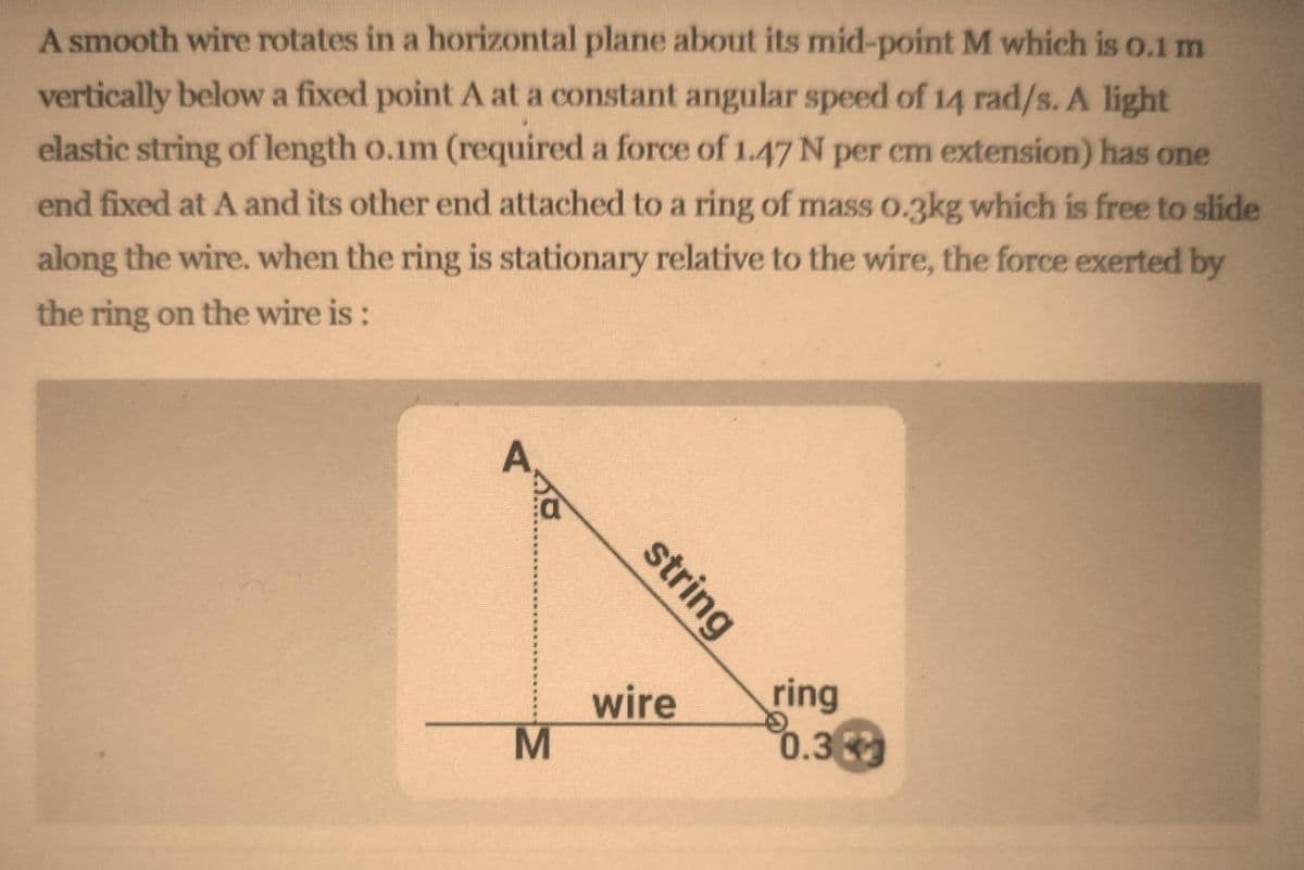 A smooth wire rotates in a horizontal plane about its mid-point M which is 0.1 m
vertically below a fixed point A at a constant angular speed of 14 rad/s. A light
elastic string of length 0.1m (required a force of 1.47 N per cm extension) has one
end fixed at A and its other end attached to a ring of mass 0.3kg which is free to slide
along the wire. when the ring is stationary relative to the wire, the force exerted by
the ring on the wire is :
A
M
string
wire
ring
0.3