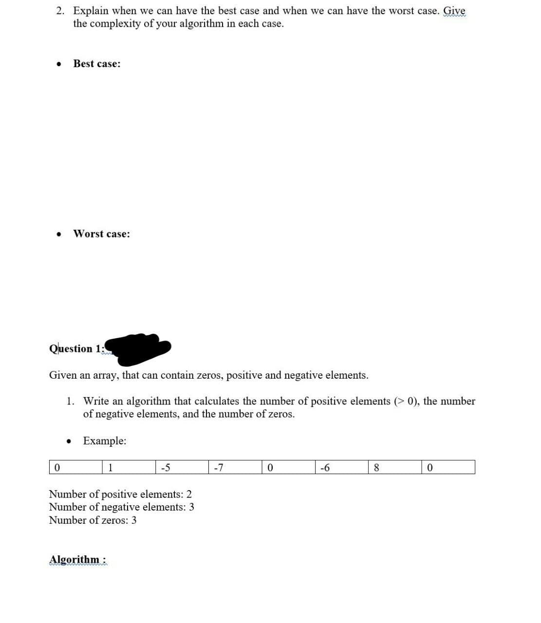 2. Explain when we can have the best case and when we can have the worst case. Give
the complexity of your algorithm in each case.
Best case:
0
Worst case:
Question 1:
Given an array, that can contain zeros, positive and negative elements.
1. Write an algorithm that calculates the number of positive elements (>0), the number
of negative elements, and the number of zeros.
Example:
1
Algorithm:
-5
Number of positive elements: 2
Number of negative elements: 3
Number of zeros: 3
-7
0
-6
8
0