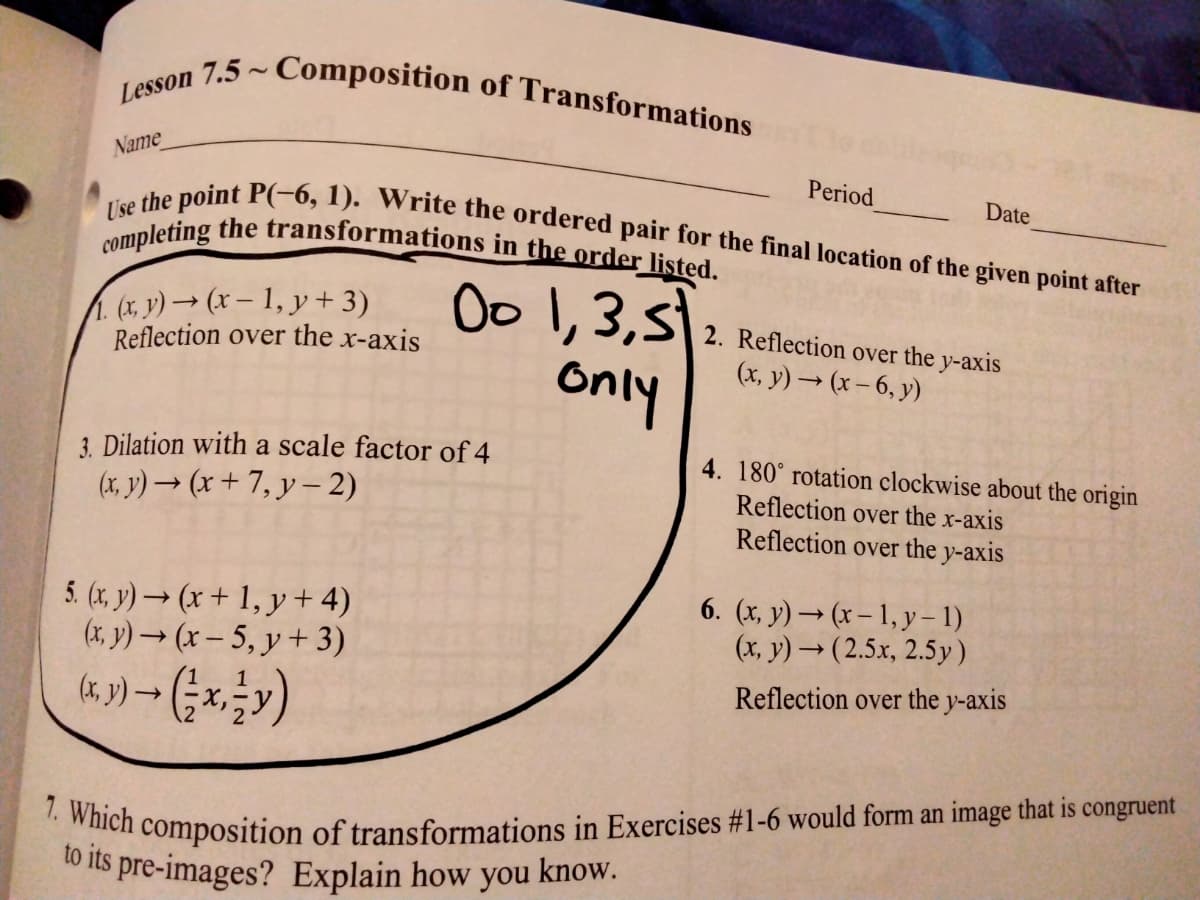 1. Which composition of transformations in Exercises #1-6 would form an image that is congruent
Lesson 7.5 ~ Composition of Transformations
to its pre-images? Explain how you know.
completing the transformations in the order listed.
Use the point P(-6, 1). Write the ordered pair for the final location of the given point after
Name
Period
Date
1.(x, y) → (x – 1, y + 3)
Reflection over the x-axis
Oo 1,3,5
Only
2. Reflection over the y-axis
(x, y) → (x– 6, y)
3. Dilation with a scale factor of 4
4. 180° rotation clockwise about the origin
(x, y) → (x + 7, y – 2)
Reflection over the x-axis
Reflection over the y-axis
5. (x, y) → (x + 1, y + 4)
(x, y)(x – 5, y + 3)
6. (x, y) → (x – 1, y – 1)
(x, y) → ( 2.5x, 2.5y)
Reflection over the y-axis
