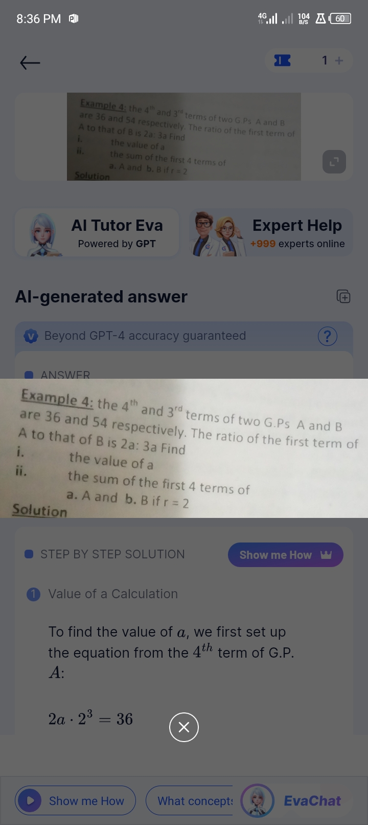 8:36 PM
←
4G
40104
A60
B/S
Example 4: the 4th and 3rd terms of two G.Ps A and B
are 36 and 54 respectively. The ratio of the first term of
A to that of B is 2a: 3a Find
i.
ii.
Solution
the value of a
the sum of the first 4 terms of
a. A and b. B if r = 2
Al Tutor Eva
Powered by GPT
Al-generated answer
Beyond GPT-4 accuracy guaranteed
1+
Expert Help
+999 experts online
?
+
ANSWER
Example 4: the 4th and 3rd terms of two G.Ps A and B
are 36 and 54 respectively. The ratio of the first term of
A to that of B is 2a: 3a Find
i.
the value of a
the sum of the first 4 terms of
a. A and b. Bifr=2
Solution
STEP BY STEP SOLUTION
Show me How w
Value of a Calculation
To find the value of a, we first set up
the equation from the 4th term of G.P.
A:
2a-23 = 36
=
Show me How
What concept:
EvaChat