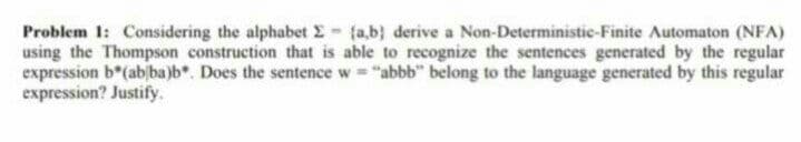 Problem 1: Considering the alphabet E fa,b} derive a Non-Deterministie-Finite Automaton (NFA)
using the Thompson construction that is able to recognize the sentences generated by the regular
expression b*(abjba)b*. Does the sentence w "abbb" belong to the language generated by this regular
expression? Justify.
