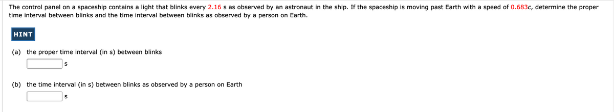 The control panel on a spaceship contains a light that blinks every 2.16 s as observed by an astronaut in the ship. If the spaceship is moving past Earth with a speed of 0.683c, determine the proper
time interval between blinks and the time interval between blinks as observed by a person on Earth.
HINT
(a) the proper time interval (in s) between blinks
S
(b) the time interval (in s) between blinks as observed by a person on Earth
S