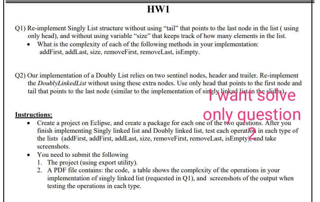 HW1
Q1) Re-implement Singly List structure without using "tail" that points to the last node in the list ( using
only head), and without using variable "size" that keeps track of how many elements in the list.
What is the complexity of each of the following methods in your implementation:
addFirst, addLast, size, removeFirst, removeLast, isEmpty.
Q2) Our implementation of a Doubly List relies on two sentinel nodes, header and trailer. Re-implement
the DoublyLinkedList without using these extra nodes. Use only head that points to the first node and
tail that points to the last node (similar to the implementation of singly linked list in the slides).
PWaht solve
only question
Instructions:
Create a project on Eclipse, and create a package for each one of the two questions. After you
finish implementing Singly linked list and Doubly linked list, test each operation in each type of
the lists (addFirst, addFirst, addLast, size, removeFirst, removeLast, isEmpty and take
screenshots.
You need to submit the following
1. The project (using export utility).
2. A PDF file contains: the code, a table shows the complexity of the operations in your
implementation of singly linked list (requested in QI), and screenshots of the output when
testing the operations in each type.
