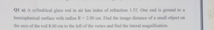 Ql a) A cylindrical glass rod in air has index of refraction 1.52. One end is ground to a
hemispherical surface with radius R= 2.00 cm. Find the image distance of a small object on
the axis of the rod 8.00 cm to the left of the vertex and find the lateral magnification.
