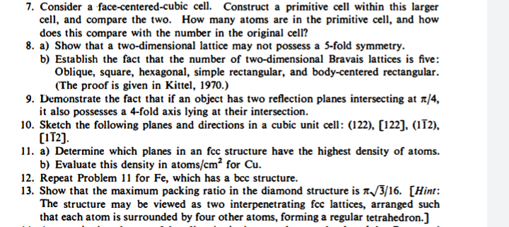 7. Consider a face-centered-cubic cell. Construct a primitive cell within this larger
cell, and compare the two. How many atoms are in the primitive cell, and how
does this compare with the number in the original cell?
8. a) Show that a two-dimensional lattice may not possess a 5-fold symmetry.
b) Establish the fact that the number of two-dimensional Bravais lattices is five:
Oblique, square, hexagonal, simple rectangular, and body-centered rectangular.
(The proof is given in Kittel, 1970.)
9. Demonstrate the fact that if an object has two reflection planes intersecting at 1/4,
it also possesses a 4-fold axis lying at their intersection.
10. Sketch the following planes and directions in a cubic unit cell: (122), [122], (IT2),
(172).
11. a) Determine which planes in an fcc structure have the highest density of atoms.
b) Evaluate this density in atoms/cm² for Cu.
12. Repeat Problem 11 for Fe, which has a bcc structure.
13. Show that the maximum packing ratio in the diamond structure is A/3/16. [Hint:
The structure may be viewed as two interpenetrating fcc lattices, arranged such
that each atom is surrounded by four other atoms, forming a regular tetrahedron.)
