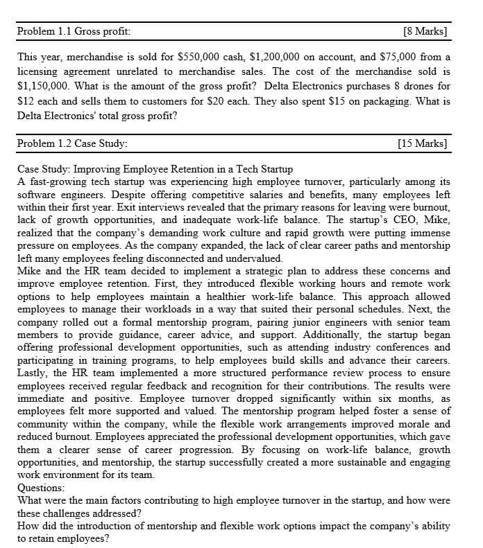 Problem 1.1 Gross profit:
[8 Marks]
This year, merchandise is sold for $550,000 cash, $1,200,000 on account, and $75,000 from a
licensing agreement unrelated to merchandise sales. The cost of the merchandise sold is
$1,150,000. What is the amount of the gross profit? Delta Electronics purchases 8 drones for
$12 each and sells them to customers for $20 each. They also spent $15 on packaging. What is
Delta Electronics' total gross profit?
Problem 1.2 Case Study:
Case Study: Improving Employee Retention in a Tech Startup
[15 Marks]
A fast-growing tech startup was experiencing high employee turnover, particularly among its
software engineers. Despite offering competitive salaries and benefits, many employees left
within their first year. Exit interviews revealed that the primary reasons for leaving were burnout.
lack of growth opportunities, and inadequate work-life balance. The startup's CEO, Mike,
realized that the company's demanding work culture and rapid growth were putting immense
pressure on employees. As the company expanded, the lack of clear career paths and mentorship
left many employees feeling disconnected and undervalued.
Mike and the HR team decided to implement a strategic plan to address these concerns and
improve employee retention. First, they introduced flexible working hours and remote work
options to help employees maintain a healthier work-life balance. This approach allowed
employees to manage their workloads in a way that suited their personal schedules. Next, the
company rolled out a formal mentorship program, pairing junior engineers with senior team
members to provide guidance, career advice, and support. Additionally, the startup began
offering professional development opportunities, such as attending industry conferences and
participating in training programs, to help employees build skills and advance their careers.
Lastly, the HR team implemented a more structured performance review process to ensure
employees received regular feedback and recognition for their contributions. The results were
immediate and positive. Employee turnover dropped significantly within six months, as
employees felt more supported and valued. The mentorship program helped foster a sense of
community within the company, while the flexible work arrangements improved morale and
reduced burnout. Employees appreciated the professional development opportunities, which gave
them a clearer sense of career progression. By focusing on work-life balance, growth
opportunities, and mentorship, the startup successfully created a more sustainable and engaging
work environment for its team.
Questions:
What were the main factors contributing to high employee turnover in the startup, and how were
these challenges addressed?
How did the introduction of mentorship and flexible work options impact the company's ability
to retain employees?