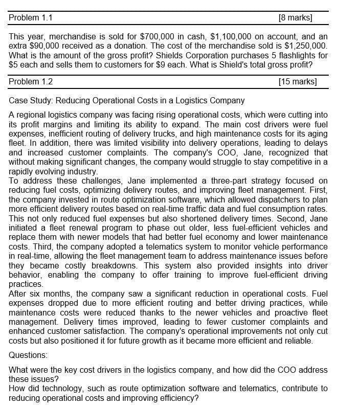Problem 1.1
[8 marks]
This year, merchandise is sold for $700,000 in cash, $1,100,000 on account, and an
extra $90,000 received as a donation. The cost of the merchandise sold is $1,250,000.
What is the amount of the gross profit? Shields Corporation purchases 5 flashlights for
$5 each and sells them to customers for $9 each. What is Shield's total gross profit?
Problem 1.2
Case Study: Reducing Operational Costs in a Logistics Company
[15 marks]
A regional logistics company was facing rising operational costs, which were cutting into
its profit margins and limiting its ability to expand. The main cost drivers were fuel
expenses, inefficient routing of delivery trucks, and high maintenance costs for its aging
fleet. In addition, there was limited visibility into delivery operations, leading to delays
and increased customer complaints. The company's COO, Jane, recognized that
without making significant changes, the company would struggle to stay competitive in a
rapidly evolving industry.
To address these challenges, Jane implemented a three-part strategy focused on
reducing fuel costs, optimizing delivery routes, and improving fleet management. First,
the company invested in route optimization software, which allowed dispatchers to plan
more efficient delivery routes based on real-time traffic data and fuel consumption rates.
This not only reduced fuel expenses but also shortened delivery times. Second, Jane
initiated a fleet renewal program to phase out older, less fuel-efficient vehicles and
replace them with newer models that had better fuel economy and lower maintenance
costs. Third, the company adopted a telematics system to monitor vehicle performance
in real-time, allowing the fleet management team to address maintenance issues before
they became costly breakdowns. This system also provided insights into driver
behavior, enabling the company to offer training to improve fuel-efficient driving
practices.
After six months, the company saw a significant reduction in operational costs. Fuel
expenses dropped due to more efficient routing and better driving practices, while
maintenance costs were reduced thanks to the newer vehicles and proactive fleet
management. Delivery times improved, leading to fewer customer complaints and
enhanced customer satisfaction. The company's operational improvements not only cut
costs but also positioned it for future growth as it became more efficient and reliable.
Questions:
What were the key cost drivers in the logistics company, and how did the COO address
these issues?
How did technology, such as route optimization software and telematics, contribute to
reducing operational costs and improving efficiency?