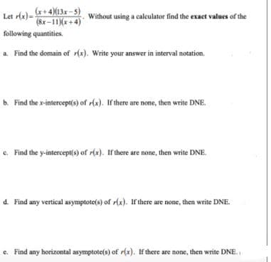 lt del-+ 4)13x -5) e
Let rlx)=
Without using a calculator find the exact values of the
(8x-11)(x+4)
following quantities.
a. Find the domain of r(x). Write your answer in interval notation.
b. Find the x-intercept(s) of r(x). If there are none, then write DNE.
c. Find the y-intercept(s) of r(x). Ir here are none, then write DNE.
d. Find any vertical asymptote(s) of r(x). If there are none, then write DNE.
e. Find any horizontal asymptote(s) of r(x). If there are none, then write DNE.
