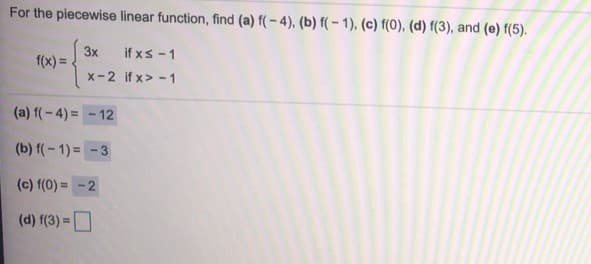 For the piecewise linear function, find (a) f( – 4), (b) f( - 1), (c) f(0), (d) f(3), and (e) f(5).
3x
f(x) =
if xs -1
x-2 if x> - 1
(a) f(-4) = - 12
(b) f(-1) = -3
(c) f(0) = -2
(d) f(3) =D
%3D
