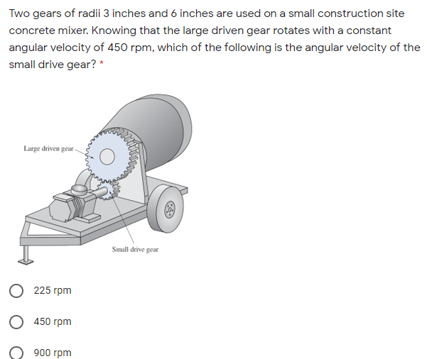 Two gears of radii 3 inches and 6 inches are used on a small construction site
concrete mixer. Knowing that the large driven gear rotates with a constant
angular velocity of 450 rpm, which of the following is the angular velocity of the
small drive gear? *
Large driven gear
Small drive gear
225 гpm
О 450 грm
900 гpm
