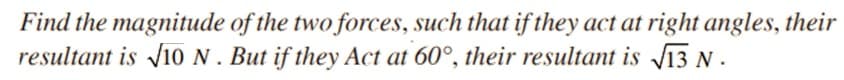 Find the magnitude of the two forces, such that if they act at right angles, their
resultant is Ji0 N. But if they Act at 60°, their resultant is V13 N .
