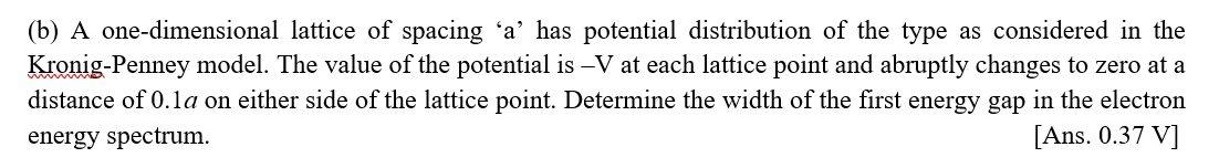 (b) A one-dimensional lattice of spacing 'a' has potential distribution of the type as considered in the
Kronig-Penney model. The value of the potential is –V at each lattice point and abruptly changes to zero at a
distance of 0.1a on either side of the lattice point. Determine the width of the first energy gap in the electron
energy spectrum.
[Ans. 0.37 V]