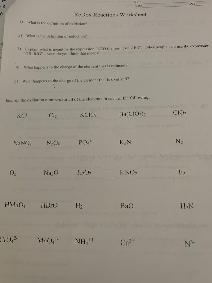 R
4)
1) What is the definition of oxidation?
2) What is the definition of reduction?
3) Explain what is meant by the expression "LEO the lion goes GER". Other people also use the expression
"OIL RIG"-what do you think that means?
0₂
5) What happens to the charge of the element that is oxidized?
What happens to the charge of the element that is reduced?
Identify the oxidation numbers for all of the elements in each of the following:
Use the
KCI
NaNO3
CrO₁²-
Name
Date
ReDox Reactions Worksheet
Cl₂
N₂O4
Na₂O
HMnO4 HBrO
KCIO4
PO4³-
H₂O2
H₂
MnO4¹- NH4+
nom
Ba(ClO₂)2
K3N
KNO2
BaO
Ca²+
02
CIO₂
N₂
Per
F2
H3N
N³-