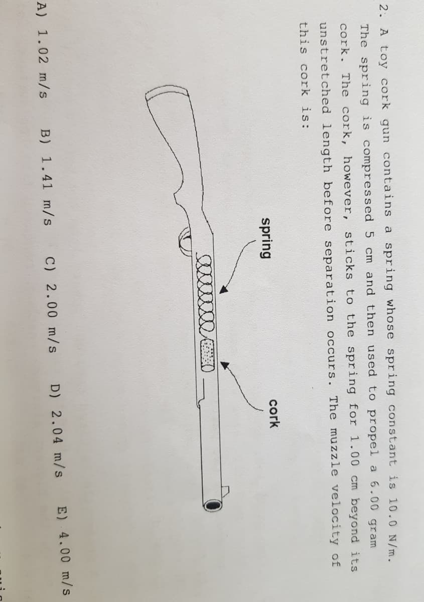 2. A toy cork gun contains a spring whose spring constant is 10.0 N/m.
The spring is compressed 5 cm and then used to propel a 6.00 gram
cork. The cork, however, sticks to the spring for 1.00 cm beyond its
unstretched length before separation occurs. The muzzle velocity of
this cork is:
spring
cork
A) 1.02 m/s
B) 1.41 m/s C) 2.00 m/s
D) 2.04 m/s
E) 4.00 m/s
