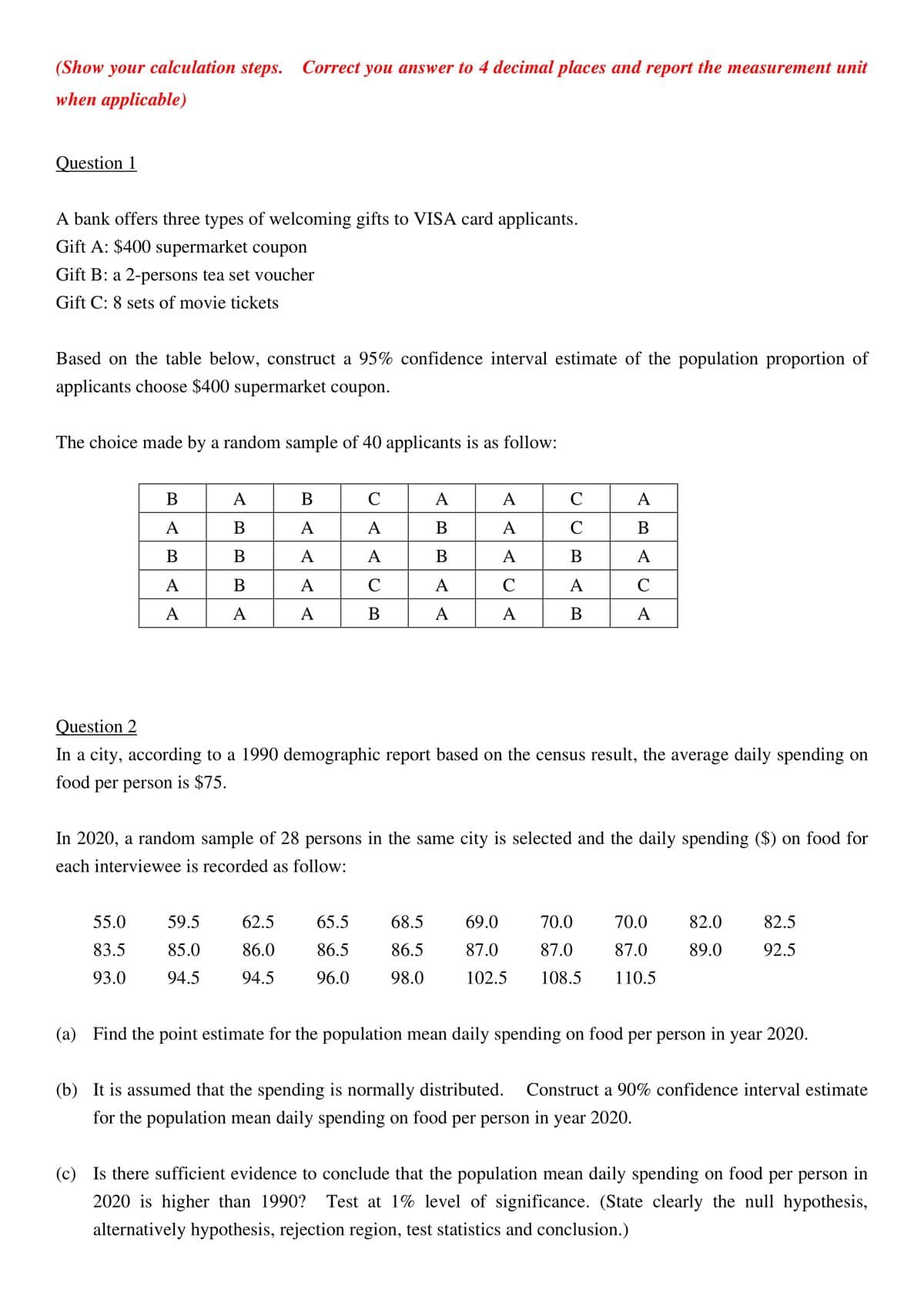 (Show your calculation steps. Correct you answer to 4 decimal places and report the measurement unit
when applicable)
Question 1
A bank offers three types of welcoming gifts to VISA card applicants.
Gift A: $400 supermarket coupon
Gift B: a 2-persons tea set voucher
Gift C: 8 sets of movie tickets
Based on the table below, construct a 95% confidence interval estimate of the population proportion of
applicants choose $400 supermarket coupon.
The choice made by a random sample of 40 applicants is as follow:
В
A
В
C
А
A
C
A
A
В
A
A
В
А
C
В
В
В
A
A
В
A
В
A
A
В
A
C
A
C
A
C
A
А
A
В
A
A
В
A
Question 2
In a city, according to a 1990 demographic report based on the census result, the average daily spending on
food per person is $75.
In 2020, a random sample of 28 persons in the same city is selected and the daily spending ($) on food for
each interviewee is recorded as follow:
55.0
59.5
62.5
65.5
68.5
69.0
70.0
70.0
82.0
82.5
83.5
85.0
86.0
86.5
86.5
87.0
87.0
87.0
89.0
92.5
93.0
94.5
94.5
96.0
98.0
102.5
108.5
110.5
(a) Find the point estimate for the population mean daily spending on food per person in year 2020.
(b) It is assumed that the spending is normally distributed.
Construct a 90% confidence interval estimate
for the population mean daily spending on food per person in year 2020.
(c) Is there sufficient evidence to conclude that the population mean daily spending on food per person in
2020 is higher than 1990?
Test at 1% level of significance. (State clearly the null hypothesis,
alternatively hypothesis, rejection region, test statistics and conclusion.)
