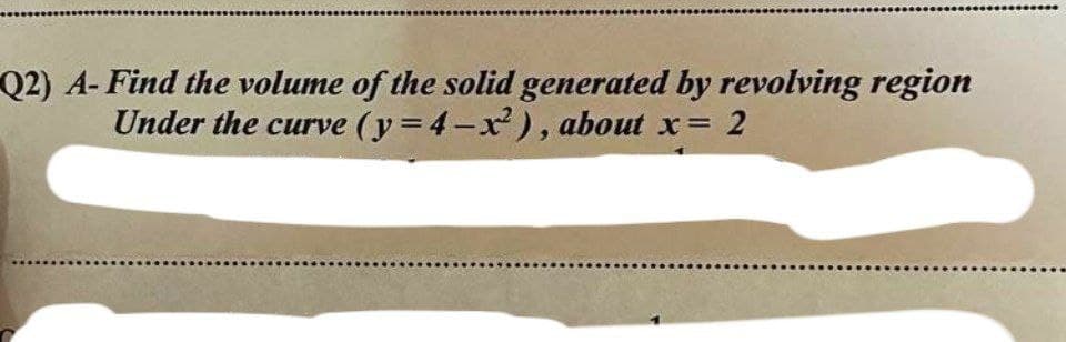 Q2) A- Find the volume of the solid generated by revolving region
Under the curve (y=4-x²), about x = 2