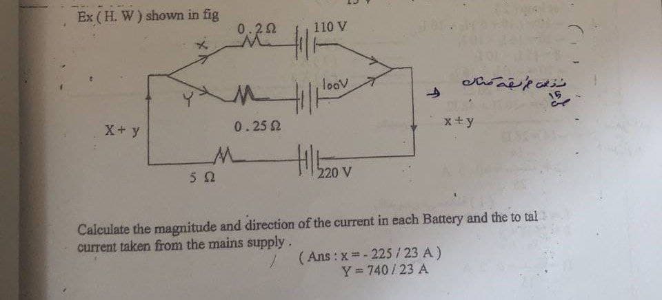 Ex (H. W) shown in fig
0.20
110 V
loov
15
X+ y
0.25 2
x+y
220 V
Calculate the magnitude and direction of the current in each Battery and the to tal
current taken from the mains supply.
(Ans : x - 225/23 A)
Y= 740/23 A
