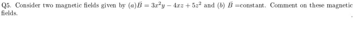 Q5. Consider two magnetic fields given by (a)B = 3x²y – 4xz + 5z2 and (b) B =constant. Comment on these magnetic
fields.
