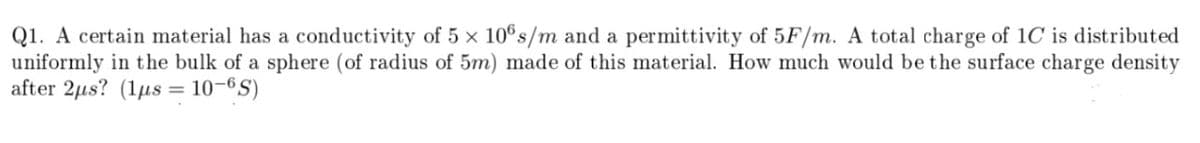 Q1. A certain material has a conductivity of 5 × 10®s/m and a permittivity of 5F/m. A total charge of 1C is distributed
uniformly in the bulk of a sphere (of radius of 5m) made of this material. How much would be the surface charge density
after 2µs? (1µs = 10–6S)
%3D
