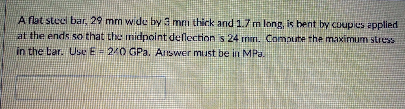 A flat steel bar, 29 mm wide by 3 mm thick and 1.7 m long, is bent by couples applied
at the ends so that the midpoint deflection is 24 mm. Compute the maximum stress
in the bar. Use E = 240 GPa. Answer must be in MPa.
