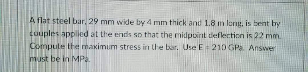 A flat steel bar, 29 mm wide by 4 mm thick and 1.8 m long, is bent by
couples applied at the ends so that the midpoint deflection is 22 mm.
Compute the maximum stress in the bar. Use E = 210 GPa. Answer
must be in MPa.
