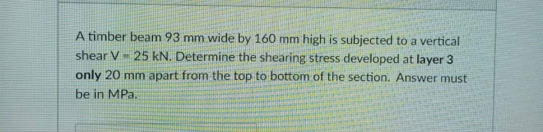 A timber beam 93 mm wide by 160 mm high is subjected to a vertical
shear V = 25 kN. Determine the shearing stress developed at layer 3
only 20 mm apart from the top to bottom of the section. Answer must
be in MPa.
