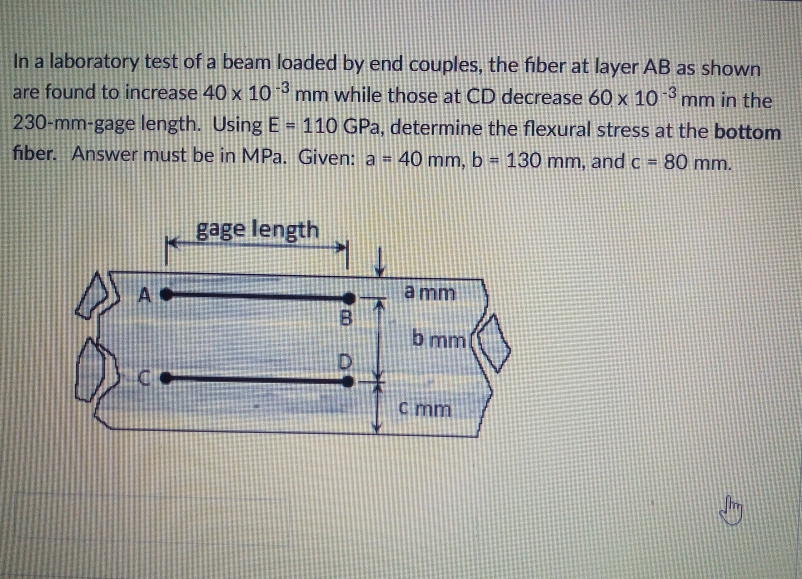 In a laboratory test of a beam loaded by end couples, the fiber at layer AB as shown
are found to increase 40 x 10 * mm while those at CD decrease 60 x 10 mm in the
|-3
230-mm-gage length. Using E = 110 GPa, determine the flexural stress at the bottom
fiber. Answer must be in MPa. Given: a =
%3!
40 mm, b = 130 mm, and c = 80 mm.
gage length
A
a mm
b mm
c mm
