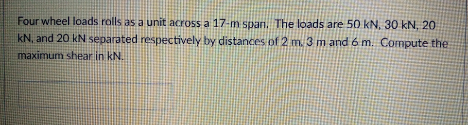 Four wheel loads rolls as a unit across a 17-m span. The loads are 50 kN, 30 kN, 20
kN, and 20 kN separated respectively by distances of 2 m, 3 m and 6 m. Compute the
maximum shear in kN..
