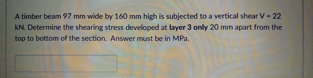 A timber beamn 97 mm wide by 160 mm high is subjected to a vertical shear V = 22
kN. Determine the shearing stress developed at layer 3 only 20 mm apart from the
top to bottom of the section. Answer must be in MPa.
