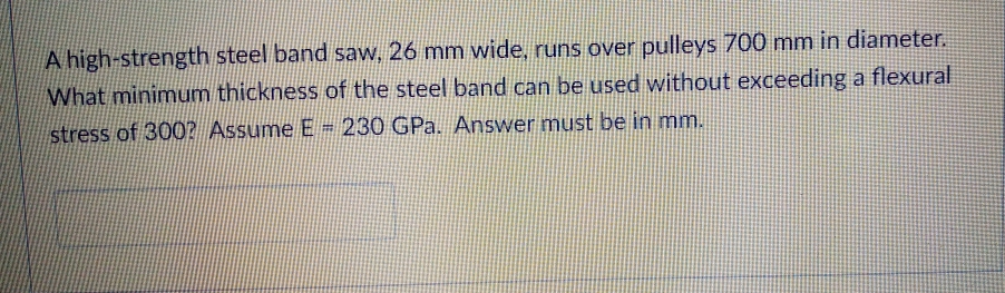 A high-strength steel band saw, 26 mm wide, runs over pulleys 700 mm in diameter.
What minimum thickness of the steel band can be used without exceeding a flexural
stress of 300? Assume E = 230 GPa. Answer must be in mm.
