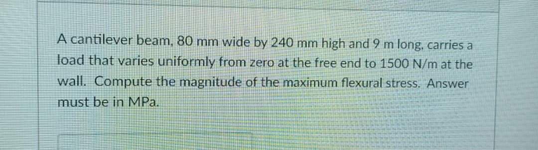 A cantilever beam, 80 mm wide by 240 mm high and 9 m long, carries a
load that varies uniformly from zero at the free end to 1500 N/m at the
wall. Compute the magnitude of the maximum flexural stress. Answer
must be in MPa.
