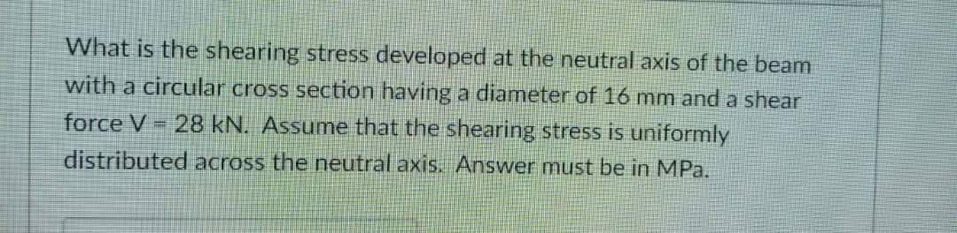 What is the shearing stress developed at the neutral axis of the beam
with a circular cross section having a diameter of 16 mm and a shear
force V - 28 kN. Assume that the shearing stress is uniformly
%3D
distributedacross the neutral axis. Answer must be in MPa.
