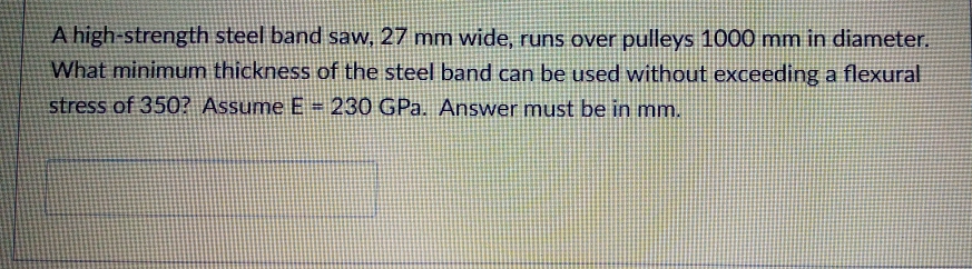 A high-strength steel band saw, 27 mm wide, runs over pulleys 1000 mm in diameter.
What minimum thickness of the steel band can be used without exceeding a flexural
stress of 350? Assume E =230 GPa. Answer must be in mm.
