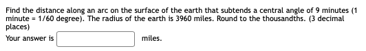 Find the distance along an arc on the surface of the earth that subtends a central angle of 9 minutes (1
minute = 1/60 degree). The radius of the earth is 3960 miles. Round to the thousandths. (3 decimal
places)
Your answer is
miles.
