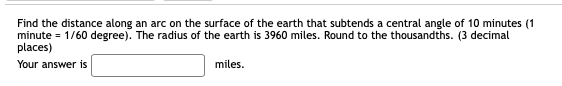 Find the distance along an arc on the surface of the earth that subtends a central angle of 10 minutes (1
minute = 1/60 degree). The radius of the earth is 3960 miles. Round to the thousandths. (3 decimal
places)
Your answer is
miles.
