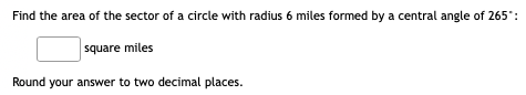 Find the area of the sector of a circle with radius 6 miles formed by a central angle of 265"
square miles
Round your answer to two decimal places.
