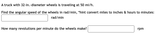 A truck with 32-in.-diameter wheels is traveling at 50 mi/h.
Find the angular speed of the wheels in rad/min, *hint convert miles to inches & hours to minutes:
rad/min
How many revolutions per minute do the wheels make?
rpm
